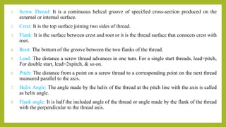 1. Screw Thread: It is a continuous helical groove of specified cross-section produced on the
external or internal surface.
2. Crest: It is the top surface joining two sides of thread.
3. Flank: It is the surface between crest and root or it is the thread surface that connects crest with
root.
4. Root: The bottom of the groove between the two flanks of the thread.
5. Lead: The distance a screw thread advances in one turn. For a single start threads, lead=pitch,
For double start, lead=2xpitch, & so on.
6. Pitch: The distance from a point on a screw thread to a corresponding point on the next thread
measured parallel to the axis.
7. Helix Angle: The angle made by the helix of the thread at the pitch line with the axis is called
as helix angle.
8. Flank angle: It is half the included angle of the thread or angle made by the flank of the thread
with the perpendicular to the thread axis.
 