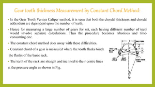 Gear tooth thickness Measurement by Constant Chord Method:
• In the Gear Tooth Vernier Caliper method, it is seen that both the chordal thickness and chordal
addendum are dependent upon the number of teeth.
• Hence for measuring a large number of gears for set, each having different number of teeth
would involve separate calculations. Thus the procedure becomes laborious and time-
consuming one.
• The constant chord method does away with these difficulties.
• Constant chord of a gear is measured where the tooth flanks touch
the flanks of the basic rack.
• The teeth of the rack are straight and inclined to their centre lines
at the pressure angle as shown in Fig.
 