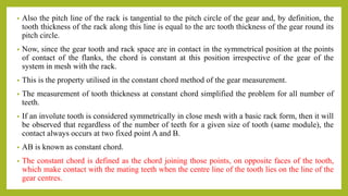 • Also the pitch line of the rack is tangential to the pitch circle of the gear and, by definition, the
tooth thickness of the rack along this line is equal to the arc tooth thickness of the gear round its
pitch circle.
• Now, since the gear tooth and rack space are in contact in the symmetrical position at the points
of contact of the flanks, the chord is constant at this position irrespective of the gear of the
system in mesh with the rack.
• This is the property utilised in the constant chord method of the gear measurement.
• The measurement of tooth thickness at constant chord simplified the problem for all number of
teeth.
• If an involute tooth is considered symmetrically in close mesh with a basic rack form, then it will
be observed that regardless of the number of teeth for a given size of tooth (same module), the
contact always occurs at two fixed point A and B.
• AB is known as constant chord.
• The constant chord is defined as the chord joining those points, on opposite faces of the tooth,
which make contact with the mating teeth when the centre line of the tooth lies on the line of the
gear centres.
 