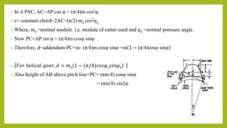 • In ∆ PAC, AC=AP cos φ = (π/4)m cos2φ
• c= constant chord=2AC=(π/2) mn cos2φn
• Where, mn =normal module. i.e. module of cutter used and φn =normal pressure angle.
• Now PC=AP sin φ = (π/4)m cosφ sinφ
• Therefore, d=addendum-PC=m- (π/4)m cosφ sinφ =m 1 − (π/4)cosφ sinφ
• 𝐹𝑜𝑟 ℎ𝑒𝑙𝑖𝑐𝑎𝑙 𝑔𝑒𝑎𝑟, 𝑑 = 𝑚n(1 − (𝜋/4)𝑐𝑜𝑠𝜑n𝑠𝑖𝑛𝜑n)
• Also height of AB above pitch line=PC= (πm/4) cosφ sinφ
= (πm/8) sin2φ
 