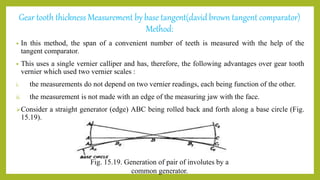 Gear tooth thickness Measurement by base tangent(david brown tangent comparator)
Method:
• In this method, the span of a convenient number of teeth is measured with the help of the
tangent comparator.
• This uses a single vernier calliper and has, therefore, the following advantages over gear tooth
vernier which used two vernier scales :
i. the measurements do not depend on two vernier readings, each being function of the other.
ii. the measurement is not made with an edge of the measuring jaw with the face.
Consider a straight generator (edge) ABC being rolled back and forth along a base circle (Fig.
15.19).
Fig. 15.19. Generation of pair of involutes by a
common generator.
 