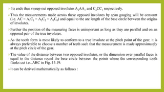  Its ends thus sweep out opposed involutes A2AA1 and C2CC1 respectively.
Thus the measurements made across these opposed involutes by span gauging will be constant
(i.e. AC = A1C1 = A2C2 = A0C0) and equal to the arc length of the base circle between the origins
of involutes.
Further the position of the measuring faces is unimportant as long as they are parallel and on an
opposed pair of the true involutes.
As the tooth form is most likely to conform to a true involute at the pitch point of the gear, it is
always preferable to choose a number of teeth such that the measurement is made approximately
at the pitch circle of the gear.
The value of the distance between two opposed involutes, or the dimension over parallel faces is
equal to the distance round the base circle between the points where the corresponding tooth
flanks cut i.e., ABC in Fig. 15.19.
It can be derived mathematically as follows :
 