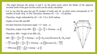  The angle between the points A and C on the pitch circle where the flanks of the opposed
involute teeth of the gear cut this circle can be easily calculated.
Let us say that the gear has got W number of teeth and AC on pitch circle corresponds to ‘S’
number of teeth. (Fig. 15.20); Therefore, Distance AC = (S – 1/2) pitches
Therefore, Angle subtended by AC = (S- 1/2) x 2π/N radians.
Angles of arcs BE and BD
Involute function of pressure angle = δ = tanφ – φ
Therefore, Angle of arc BD = 𝑆 −
1
2
𝑥
2𝜋
𝑁
+ 2 𝑡𝑎𝑛𝜑 – 𝜑
Therefore, BD = Angle of arc BD x Rb
BD = 𝑆 −
1
2
𝑥
2𝜋
𝑁
+ 2 𝑡𝑎𝑛𝜑 – 𝜑 x Rp cosφ 𝑏𝑒𝑐𝑎𝑢𝑠𝑒 Rb=Rp cosφ
=
𝑚𝑁
2
cosφ 𝑆 −
1
2
𝑥
2𝜋
𝑁
+ 2 𝑡𝑎𝑛𝜑 – 𝜑 𝑏𝑒𝑐𝑎𝑢𝑠𝑒 Rp=
𝑚𝑁
2
= NM cosφ
𝜋𝑆
𝑁
−
𝜋
2𝑁
+ 𝑡𝑎𝑛𝜑 – 𝜑
 