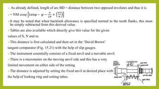  As already defined, length of arc BD = distance between two opposed involutes and thus it is
= NM cosφ 𝑡𝑎𝑛𝜑 – 𝜑 −
𝜋
2𝑁
+
𝜋𝑆
𝑁
It may be noted that when backlash allowance is specified normal to the tooth flanks, this must
be simply subtracted from this derived value.
Tables are also available which directly give this value for the given
values of S, N and m.
This distance is first calculated and then set in the ‘David Brown’
tangent comparator (Fig. 15.21) with the help of slip gauges.
The instrument essentially consists of a fixed anvil and a movable anvil.
There is a micrometer on the moving anvil side and this has a very
limited movement on either side of the setting.
The distance is adjusted by setting the fixed anvil at desired place with
the help of looking ring and setting tubes.
 