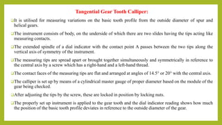 Tangential Gear Tooth Calliper:
It is utilised for measuring variations on the basic tooth profile from the outside diameter of spur and
helical gears.
The instrument consists of body, on the underside of which there are two slides having the tips acting like
measuring contacts.
The extended spindle of a dial indicator with the contact point A passes between the two tips along the
vertical axis of symmetry of the instrument.
The measuring tips are spread apart or brought together simultaneously and symmetrically in reference to
the central axis by a screw which has a right-hand and a left-hand thread.
The contact faces of the measuring tips are flat and arranged at angles of 14.5° or 20° with the central axis.
The calliper is set up by means of a cylindrical master gauge of proper diameter based on the module of the
gear being checked.
After adjusting the tips by the screw, these are locked in position by locking nuts.
The properly set up instrument is applied to the gear tooth and the dial indicator reading shows how much
the position of the basic tooth profile deviates in reference to the outside diameter of the gear.
 