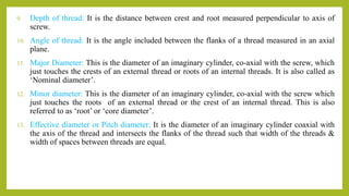 9. Depth of thread: It is the distance between crest and root measured perpendicular to axis of
screw.
10. Angle of thread: It is the angle included between the flanks of a thread measured in an axial
plane.
11. Major Diameter: This is the diameter of an imaginary cylinder, co-axial with the screw, which
just touches the crests of an external thread or roots of an internal threads. It is also called as
‘Nominal diameter’.
12. Minor diameter: This is the diameter of an imaginary cylinder, co-axial with the screw which
just touches the roots of an external thread or the crest of an internal thread. This is also
referred to as ‘root’ or ‘core diameter’.
13. Effective diameter or Pitch diameter: It is the diameter of an imaginary cylinder coaxial with
the axis of the thread and intersects the flanks of the thread such that width of the threads &
width of spaces between threads are equal.
 