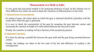 Measurement over Rolls or balls:
A very good and convenient method is for measuring thickness of gear. In this method, two or
three different size rollers are used to check the vibrations at different places on the tooth.
7. Measurement of concentricity
In setting of gears, the centre about in which the gear is mounted should be coincident with the
centre from which the gear is generated.
It is easy to check the concentricity of the gear by mounting the gear between centres and
measuring the variation in height of a roller placed between the successive teeth.
Finally, the variation in reading will be a function of the eccentricity present.
8. Alignment checking
It is done by placing a parallel bar between the gear teeth and the gear being mounted between
centres.
Finally, the readings are taken at the two ends of the bar and difference in reading is the
misalignment.
 