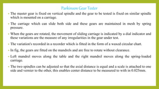 Parkinson Gear Tester
• The master gear is fixed on vertical spindle and the gear to be tested is fixed on similar spindle
which is mounted on a carriage.
• The carriage which can slide both side and these gears are maintained in mesh by spring
pressure.
• When the gears are rotated, the movement of sliding carriage is indicated by a dial indicator and
these variations are the measure of any irregularities in the gear under test.
• The variation's recorded in a recorder which is fitted in the form of a waxed circular chart.
• In fig, the gears are fitted on the mandrels and are free to rotate without clearance.
• Left mandrel moves along the table and the right mandrel moves along the spring-loaded
carriage.
• The two spindles can be adjusted so that the axial distance is equal and a scale is attached to one
side and vernier to the other, this enables center distance to be measured to with in 0.025mm.
 