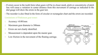 • If errors occur in the tooth form when gears will be in closer mesh, pitch or concentricity of pitch
line will cause a variation in center distance from this movement of carriage as indicated to the
dial gauge will show the errors in the gear test.
• The recorder is also fitted in the form of circular or rectangular chart and the errors are recorded.
Limitations of Parkinson gear tester:
1. Accuracy ±0.001mm
2. Maximum gear diameter is 300mm
3. Errors are not clearly identified.
4. Measurement is dependent upon the master gear.
5. Low friction in the movement of the floating carriage.
 