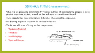 SURFACE FINISH measurement:
• When we are producing components by various methods of manufacturing process, it is not
possible to produce perfectly smooth surface and some irregularities are formed.
• These irregularities cause some serious difficulties when using the components.
• So, it is very important to correct the surfaces before use.
• The factors which are affecting surface roughness are
1. Workpiece Material
2. Vibrations
3. Machining type
4. Tools and fixtures
 
