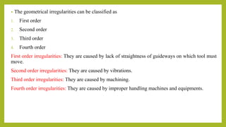 • The geometrical irregularities can be classified as
1. First order
2. Second order
3. Third order
4. Fourth order
First order irregularities: They are caused by lack of straightness of guideways on which tool must
move.
Second order irregularities: They are caused by vibrations.
Third order irregularities: They are caused by machining.
Fourth order irregularities: They are caused by improper handling machines and equipments.
 