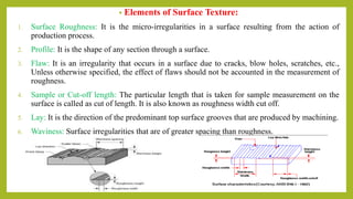• Elements of Surface Texture:
1. Surface Roughness: It is the micro-irregularities in a surface resulting from the action of
production process.
2. Profile: It is the shape of any section through a surface.
3. Flaw: It is an irregularity that occurs in a surface due to cracks, blow holes, scratches, etc.,
Unless otherwise specified, the effect of flaws should not be accounted in the measurement of
roughness.
4. Sample or Cut-off length: The particular length that is taken for sample measurement on the
surface is called as cut of length. It is also known as roughness width cut off.
5. Lay: It is the direction of the predominant top surface grooves that are produced by machining.
6. Waviness: Surface irregularities that are of greater spacing than roughness.
 