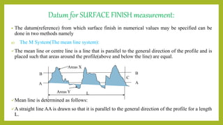 Datum for SURFACE FINISH measurement:
• The datum(reference) from which surface finish in numerical values may be specified can be
done in two methods namely
a) The M System(The mean line system):
The mean line or centre line is a line that is parallel to the general direction of the profile and is
placed such that areas around the profile(above and below the line) are equal.
Mean line is determined as follows:
A straight line AA is drawn so that it is parallel to the general direction of the profile for a length
L.
B
Areas X
A
C
Areas Y
B
A
L
 