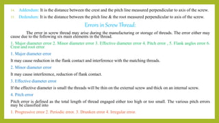 14. Addendum: It is the distance between the crest and the pitch line measured perpendicular to axis of the screw.
15. Dedendum: It is the distance between the pitch line & the root measured perpendicular to axis of the screw.
Errors in Screw Thread:
The error in screw thread may arise during the manufacturing or storage of threads. The error either may
cause due to the following six main elements in the thread.
1. Major diameter error 2. Minor diameter error 3. Effective diameter error 4. Pitch error , 5. Flank angles error 6.
Crest and root error
1. Major diameter error
It may cause reduction in the flank contact and interference with the matching threads.
2. Minor diameter error
It may cause interference, reduction of flank contact.
3. Effective diameter error
If the effective diameter is small the threads will be thin on the external screw and thick on an internal screw.
4. Pitch error
Pitch error is defined as the total length of thread engaged either too high or too small. The various pitch errors
may be classified into
1. Progressive error 2. Periodic error. 3. Drunken error 4. Irregular error.
 