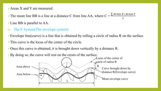 Areas X and Y are measured.
The mean line BB is a line at a distance C from line AA, where C =
𝐴𝑟𝑒𝑎𝑠 𝑋−𝐴𝑟𝑒𝑎𝑠 𝑌
𝐿
Line BB is parallel to AA.
b) The E System(The envelope system):
Envelope line(curve) is a line that is obtained by rolling a circle of radius R on the surface.
This curve is the locus of the center of the circle.
Once this curve is obtained, it is brought down vertically by a distance R.
By doing so, the curve will rest on the crests of the surface.
Area below
Area above
Locus of the center of
circle of radius R
Curve brought down by
distance R(Envelope curve)
Mean envelope curve
L
R
 