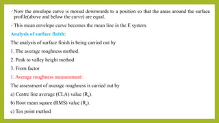Now the envelope curve is moved downwards to a position so that the areas around the surface
profile(above and below the curve) are equal.
This mean envelope curve becomes the mean line in the E system.
Analysis of surface finish:
The analysis of surface finish is being carried out by
1. The average roughness method.
2. Peak to valley height method
3. From factor
1. Average roughness measurement:
The assessment of average roughness is carried out by
a) Centre line average (CLA) value (Ra).
b) Root mean square (RMS) value (Rs).
c) Ten point method
 