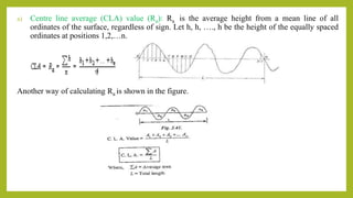 a) Centre line average (CLA) value (Ra): Ra is the average height from a mean line of all
ordinates of the surface, regardless of sign. Let h, h, …., h be the height of the equally spaced
ordinates at positions 1,2,…n.
Another way of calculating Ra is shown in the figure.
n
 