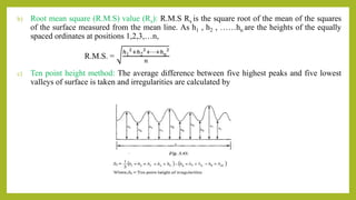 b) Root mean square (R.M.S) value (Rs): R.M.S Rs is the square root of the mean of the squares
of the surface measured from the mean line. As h1 , h2 , ……hn are the heights of the equally
spaced ordinates at positions 1,2,3,…n,
R.M.S. =
ℎ1
2
+ℎ2
2
+⋯+ℎn
2
𝑛
c) Ten point height method: The average difference between five highest peaks and five lowest
valleys of surface is taken and irregularities are calculated by
 