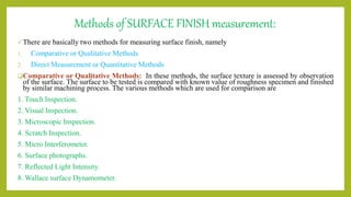 Methods of SURFACE FINISH measurement:
There are basically two methods for measuring surface finish, namely
1. Comparative or Qualitative Methods
2. Direct Measurement or Quantitative Methods
Comparative or Qualitative Methods: In these methods, the surface texture is assessed by observation
of the surface. The surface to be tested is compared with known value of roughness specimen and finished
by similar machining process. The various methods which are used for comparison are
1. Touch Inspection.
2. Visual Inspection.
3. Microscopic Inspection.
4. Scratch Inspection.
5. Micro Interferometer.
6. Surface photographs.
7. Reflected Light Intensity.
8. Wallace surface Dynamometer.
 