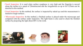 Touch Inspection: It is used when surface roughness is very high and the fingertip is moved
along the surface at a speed of 2Smmlsecond and the irregularities as up to 0.0 125mm can be
detected in this method.
Visual Inspection: In this method, the surface is inspected by naked eye and this measurement is
limited to rough surfaces .
 Microscopic Inspection: In this method, a finished surface is placed under the microscope and
compared with the surface under inspection. The light beam is also used to check the finished
surface by projecting the light about 60̊ C to the work.
 