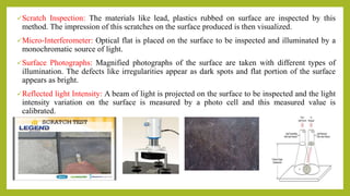 Scratch Inspection: The materials like lead, plastics rubbed on surface are inspected by this
method. The impression of this scratches on the surface produced is then visualized.
Micro-Interferometer: Optical flat is placed on the surface to be inspected and illuminated by a
monochromatic source of light.
Surface Photographs: Magnified photographs of the surface are taken with different types of
illumination. The defects like irregularities appear as dark spots and flat portion of the surface
appears as bright.
Reflected light Intensity: A beam of light is projected on the surface to be inspected and the light
intensity variation on the surface is measured by a photo cell and this measured value is
calibrated.
 