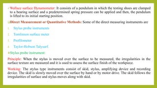 Wallace surface Dynamometer: It consists of a pendulum in which the testing shoes are clamped
to a bearing surface and a predetermined spring pressure can be applied and then, the pendulum
is lifted to its initial starting position.
Direct Measurement or Quantitative Methods: Some of the direct measuring instruments are
1. Stylus probe instruments
2. Tomlinson surface meter
3. Profilometer
4. Taylor-Hobson Talysurf.
Stylus probe instrument:
Principle: When the stylus is moved over the surface to be measured, the irregularities in the
surface texture are measured and it is used to assess the surface finish of the workpiece.
Working: The stylus type instruments consist of skid, stylus, amplifying device and recording
device. The skid is slowly moved over the surface by hand or by motor drive. The skid follows the
irregularities of surface and stylus moves along with skid.
 