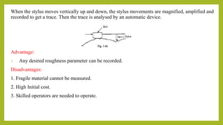 When the stylus moves vertically up and down, the stylus movements are magnified, amplified and
recorded to get a trace. Then the trace is analysed by an automatic device.
Advantage:
1. Any desired roughness parameter can be recorded.
Disadvantages:
1. Fragile material cannot be measured.
2. High Initial cost.
3. Skilled operators are needed to operate.
 