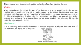 The spring arm has a diamond scriber at the end and smoked glass is rest on the arm.
Working:
When measuring surface finish, the body of the instrument moves across the surface by a screw
rotation. The vertical movement of the probe caused by the surface irregularities makes the
horizontal lapped cylinder to roll. This rolling of lapped cylinder causes the movement of the arm,
So, this movement induces the diamond scriber on smoked glass. Finally, the movement of scriber
together with horizontal movement produces a trace on the smoked glass plate and this trace is
magnified by an optical projector.
Profilometer:
It is an indicating and recording instrument to measure roughness in microns. The main parts of
the instrument are tracer and an amplifier.
 
