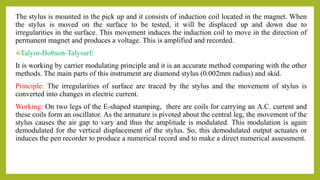 The stylus is mounted in the pick up and it consists of induction coil located in the magnet. When
the stylus is moved on the surface to be tested, it will be displaced up and down due to
irregularities in the surface. This movement induces the induction coil to move in the direction of
permanent magnet and produces a voltage. This is amplified and recorded.
Talyor-Hobson-Talysurf:
It is working by carrier modulating principle and it is an accurate method comparing with the other
methods. The main parts of this instrument are diamond stylus (0.002mm radius) and skid.
Principle: The irregularities of surface are traced by the stylus and the movement of stylus is
converted into changes in electric current.
Working: On two legs of the E-shaped stamping, there are coils for carrying an A.C. current and
these coils form an oscillator. As the armature is pivoted about the central leg, the movement of the
stylus causes the air gap to vary and thus the amplitude is modulated. This modulation is again
demodulated for the vertical displacement of the stylus. So, this demodulated output actuates or
induces the pen recorder to produce a numerical record and to make a direct numerical assessment.
 