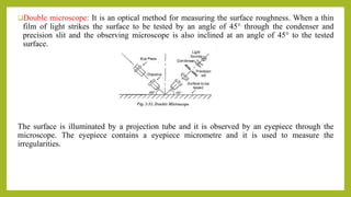Double microscope: It is an optical method for measuring the surface roughness. When a thin
film of light strikes the surface to be tested by an angle of 45° through the condenser and
precision slit and the observing microscope is also inclined at an angle of 45° to the tested
surface.
The surface is illuminated by a projection tube and it is observed by an eyepiece through the
microscope. The eyepiece contains a eyepiece micrometre and it is used to measure the
irregularities.
 