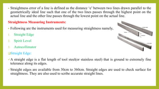 • Straightness error of a line is defined as the distance ‘e’ between two lines drawn parallel to the
geometrically ideal line such that one of the two lines passes through the highest point on the
actual line and the other line passes through the lowest point on the actual line.
Straightness Measuring Instruments:
• Following are the instruments used for measuring straightness namely,
1. Straight Edge
2. Spirit Level
3. Autocollimator
Straight Edge:
A straight edge is a flat length of tool steel(or stainless steel) that is ground to extremely fine
tolerance along its edges.
Straight edges are available from 30cm to 360cm. Straight edges are used to check surface for
straightness. They are also used to scribe accurate straight lines.
 
