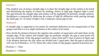 Method-I:
The simplest way of using a straight edge is to place the straight edge on the surface to be tested
and determining the degree of contact by marking, feelers or light gap. Suppose light is used.
The gap between the straight edge and surface will be negligible for perfectly straight surfaces.
Straightness is measured by observing the colour of light by diffraction while passing through
the small gap. Ex: If colour of light is red, it indicates certain gap in mm.
Method-II:
A straight edge is supported at two points for minimum deflection on two unequal piles of slip
gauges such that it is at a slight inclination to the surface to be tested.
Now divide the distance between the supports into number of equal parts and mark them on the
straight edge. If the surface and straight edge are perfectly straight, the gap at each point will
also vary uniformly. If the slip gauges used have values 5mm and 5.1mm as shown in figure and
if the distance between the slip values are divided into 5 equal parts, then the gap at each point
will vary by 0.02mm(i.e., 0.1/5). Hence the value of pile of slip gauges required at position are:
Position 1 = 5mm
Position 2 = 5.02mm
 