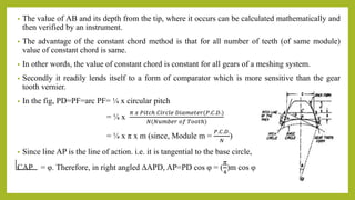 • The value of AB and its depth from the tip, where it occurs can be calculated mathematically and
then verified by an instrument.
• The advantage of the constant chord method is that for all number of teeth (of same module)
value of constant chord is same.
• In other words, the value of constant chord is constant for all gears of a meshing system.
• Secondly it readily lends itself to a form of comparator which is more sensitive than the gear
tooth vernier.
• In the fig, PD=PF=arc PF= ¼ x circular pitch
= ¼ x
𝜋 𝑥 𝑃𝑖𝑡𝑐ℎ 𝐶𝑖𝑟𝑐𝑙𝑒 𝐷𝑖𝑎𝑚𝑒𝑡𝑒𝑟(𝑃.𝐶.𝐷.)
𝑁(𝑁𝑢𝑚𝑏𝑒𝑟 𝑜𝑓 𝑇𝑜𝑜𝑡ℎ)
= ¼ x π x m (since, Module m =
𝑃.𝐶.𝐷.
𝑁
)
• Since line AP is the line of action. i.e. it is tangential to the base circle,
CAP = φ. Therefore, in right angled ∆APD, AP=PD cos φ = (
π
4
)m cos φ
 