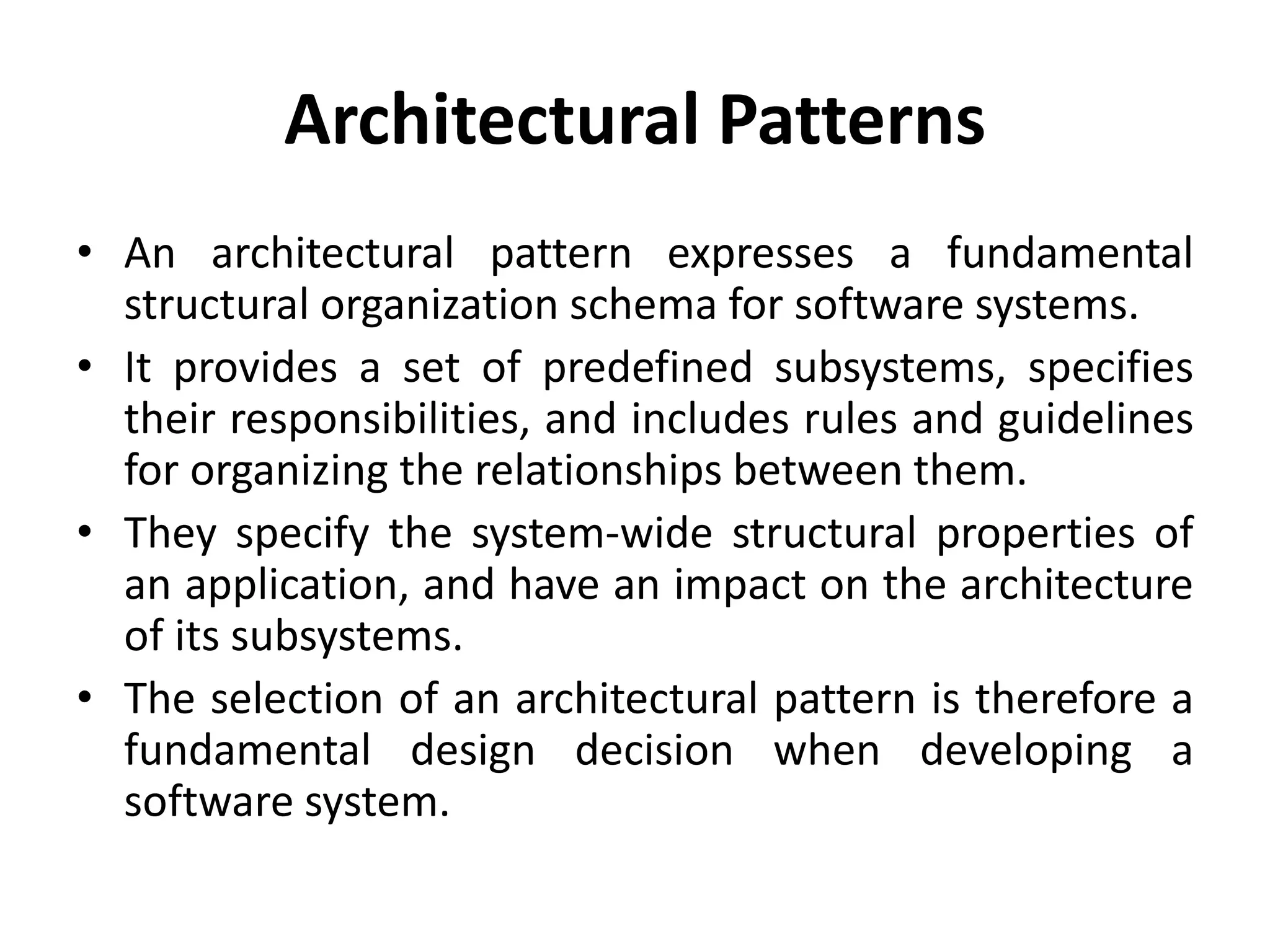 Architectural Patterns
• An architectural pattern expresses a fundamental
structural organization schema for software systems.
• It provides a set of predefined subsystems, specifies
their responsibilities, and includes rules and guidelines
for organizing the relationships between them.
• They specify the system-wide structural properties of
an application, and have an impact on the architecture
of its subsystems.
• The selection of an architectural pattern is therefore a
fundamental design decision when developing a
software system.
 