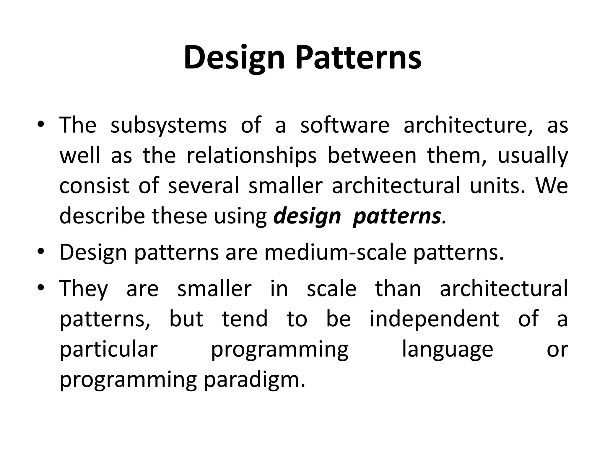 Design Patterns
• The subsystems of a software architecture, as
well as the relationships between them, usually
consist of several smaller architectural units. We
describe these using design patterns.
• Design patterns are medium-scale patterns.
• They are smaller in scale than architectural
patterns, but tend to be independent of a
particular programming language or
programming paradigm.
 