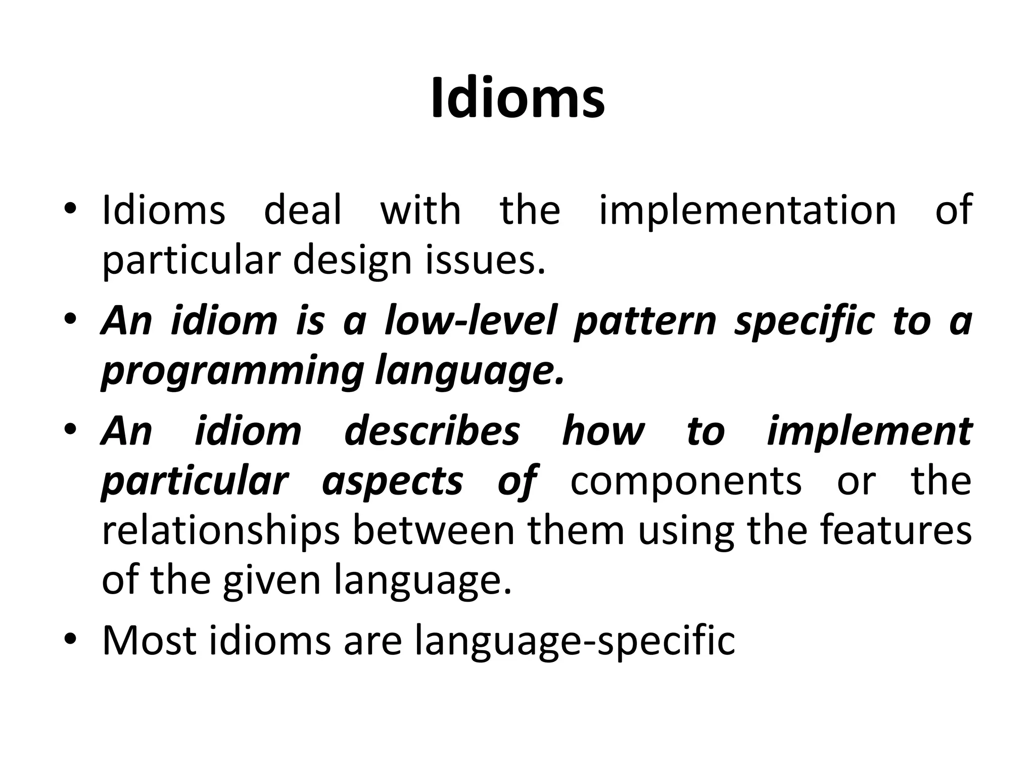 Idioms
• Idioms deal with the implementation of
particular design issues.
• An idiom is a low-level pattern specific to a
programming language.
• An idiom describes how to implement
particular aspects of components or the
relationships between them using the features
of the given language.
• Most idioms are language-specific
 