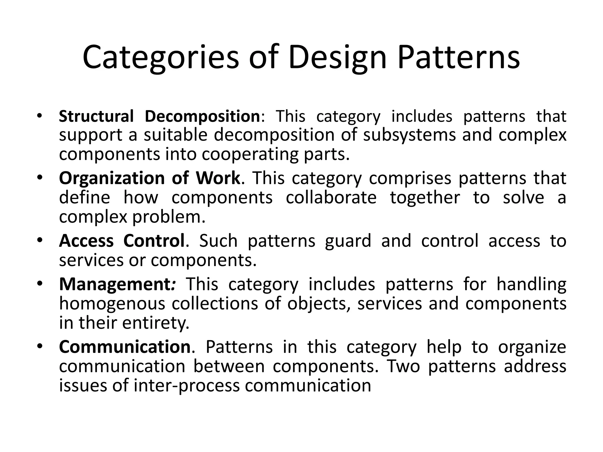Categories of Design Patterns
• Structural Decomposition: This category includes patterns that
support a suitable decomposition of subsystems and complex
components into cooperating parts.
• Organization of Work. This category comprises patterns that
define how components collaborate together to solve a
complex problem.
• Access Control. Such patterns guard and control access to
services or components.
• Management: This category includes patterns for handling
homogenous collections of objects, services and components
in their entirety.
• Communication. Patterns in this category help to organize
communication between components. Two patterns address
issues of inter-process communication
 
