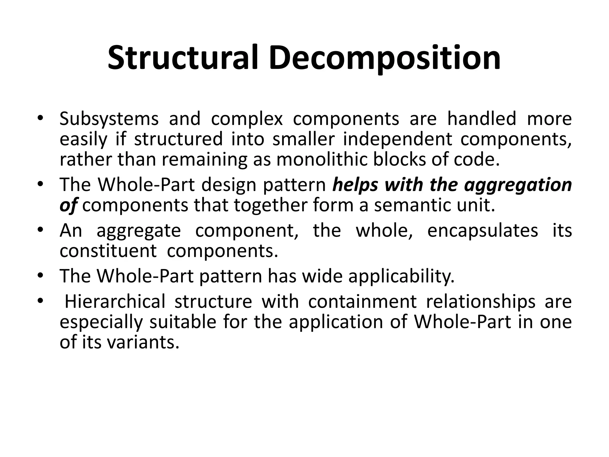 Structural Decomposition
• Subsystems and complex components are handled more
easily if structured into smaller independent components,
rather than remaining as monolithic blocks of code.
• The Whole-Part design pattern helps with the aggregation
of components that together form a semantic unit.
• An aggregate component, the whole, encapsulates its
constituent components.
• The Whole-Part pattern has wide applicability.
• Hierarchical structure with containment relationships are
especially suitable for the application of Whole-Part in one
of its variants.
 