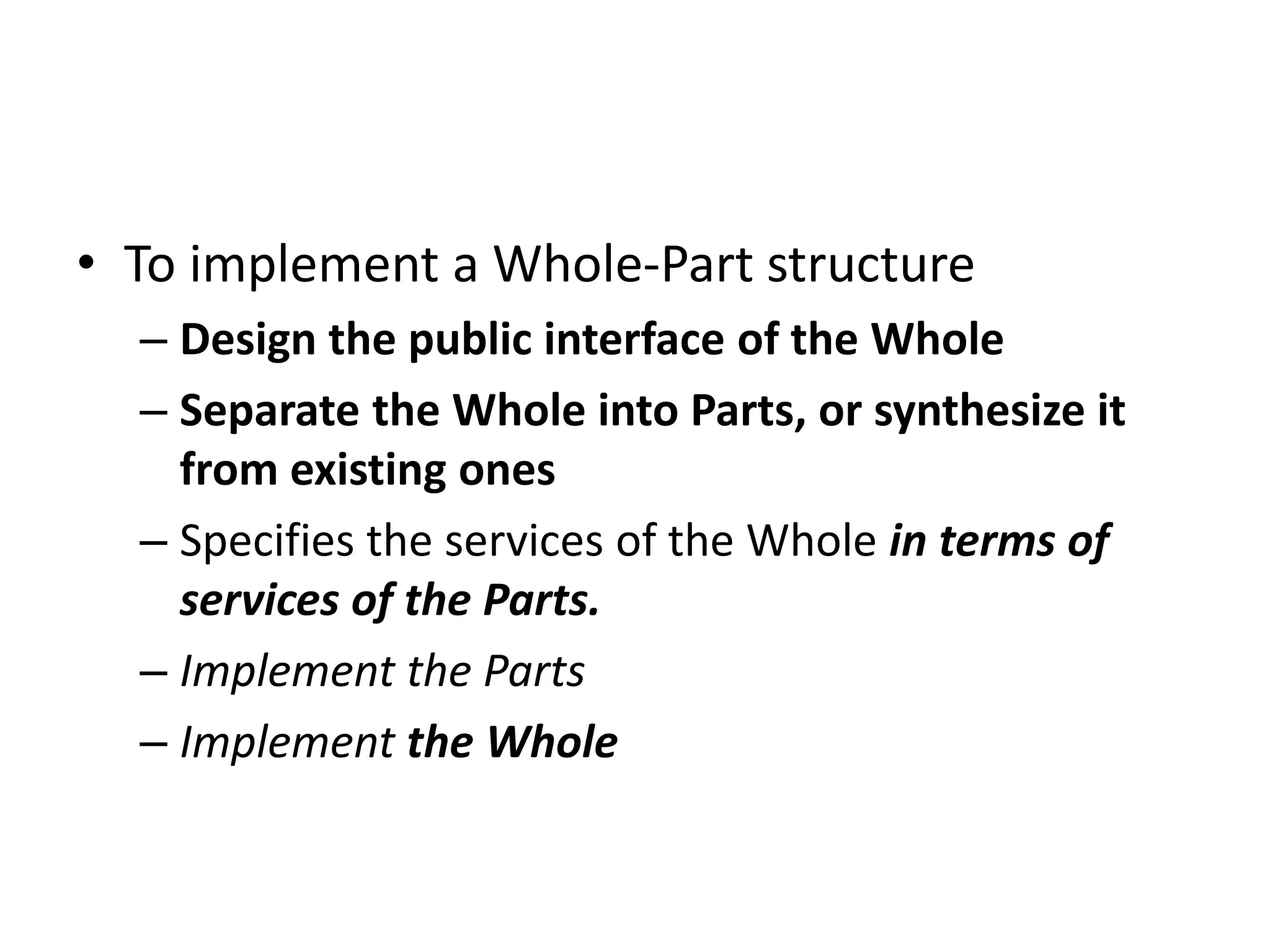 • To implement a Whole-Part structure
– Design the public interface of the Whole
– Separate the Whole into Parts, or synthesize it
from existing ones
– Specifies the services of the Whole in terms of
services of the Parts.
– Implement the Parts
– Implement the Whole
 