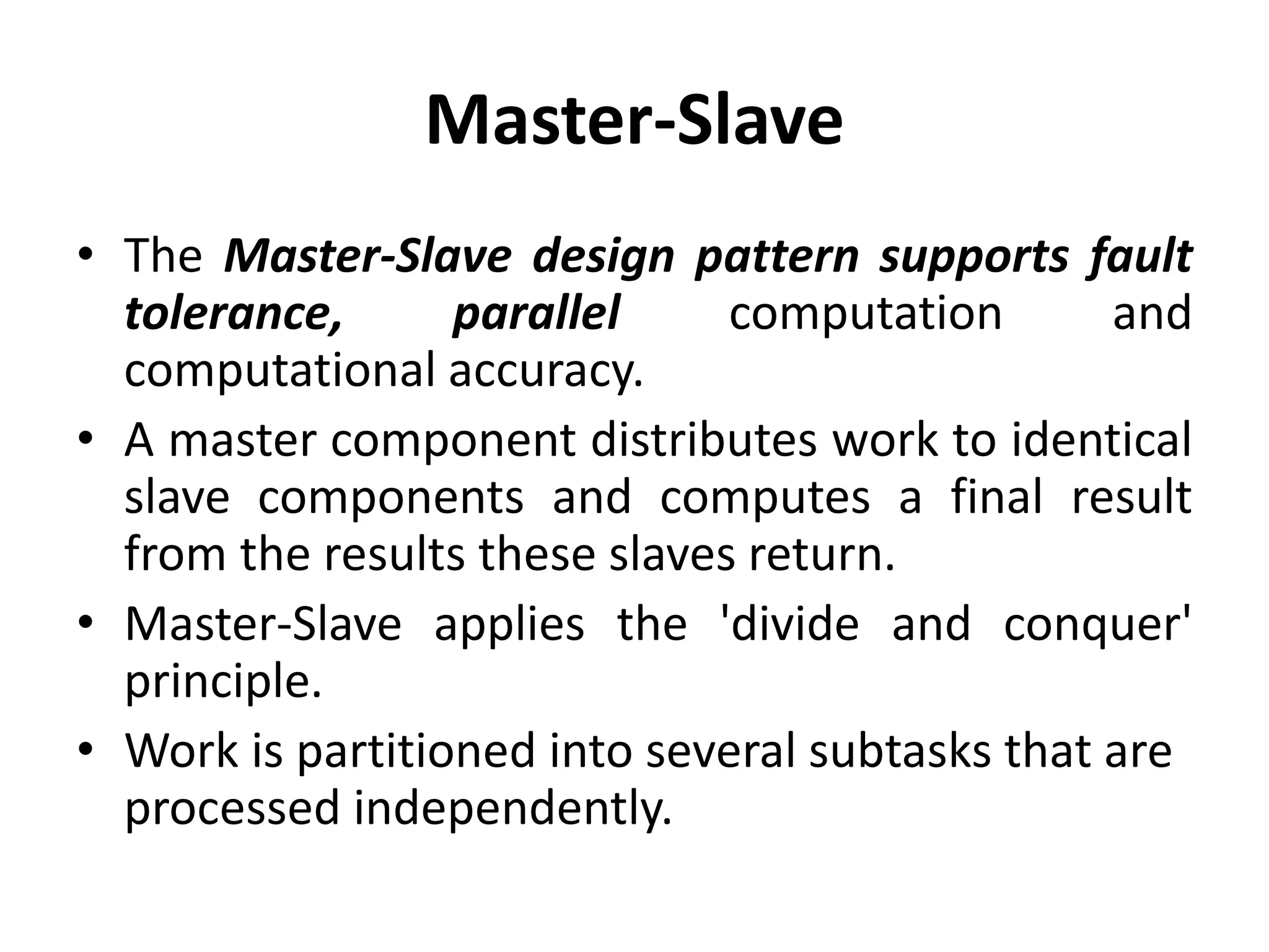 Master-Slave
• The Master-Slave design pattern supports fault
tolerance, parallel computation and
computational accuracy.
• A master component distributes work to identical
slave components and computes a final result
from the results these slaves return.
• Master-Slave applies the 'divide and conquer'
principle.
• Work is partitioned into several subtasks that are
processed independently.
 