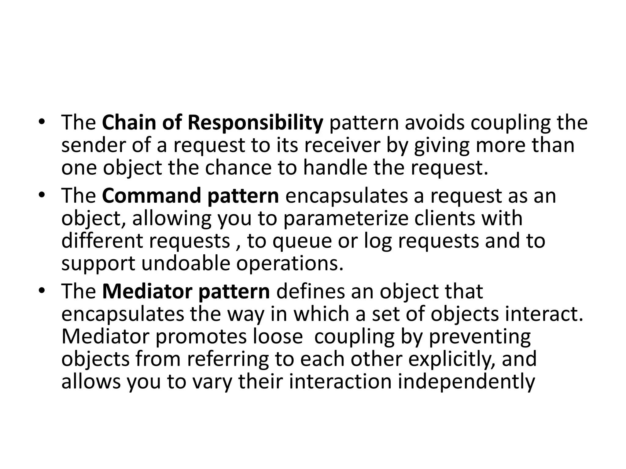 • The Chain of Responsibility pattern avoids coupling the
sender of a request to its receiver by giving more than
one object the chance to handle the request.
• The Command pattern encapsulates a request as an
object, allowing you to parameterize clients with
different requests , to queue or log requests and to
support undoable operations.
• The Mediator pattern defines an object that
encapsulates the way in which a set of objects interact.
Mediator promotes loose coupling by preventing
objects from referring to each other explicitly, and
allows you to vary their interaction independently
 