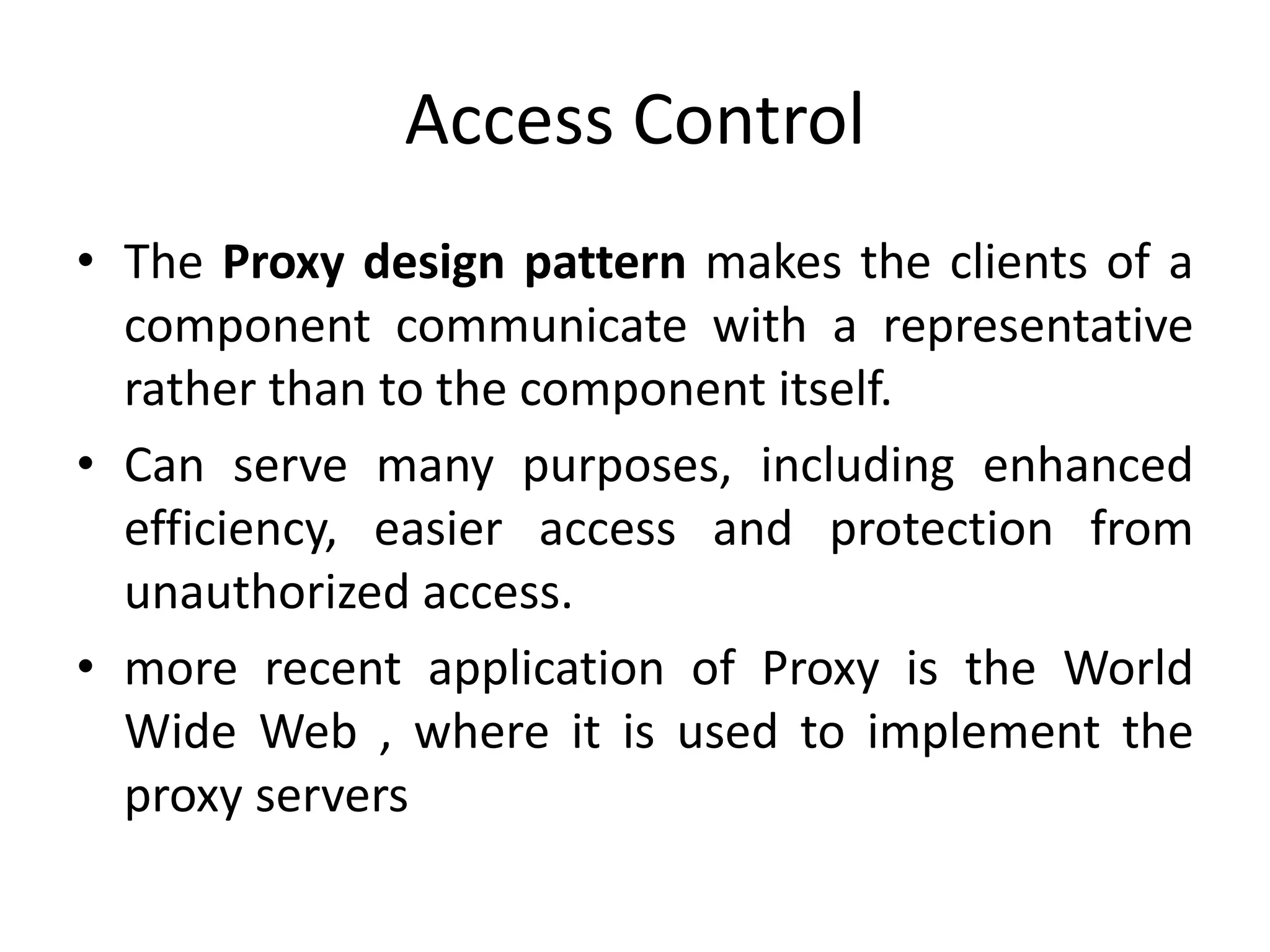 Access Control
• The Proxy design pattern makes the clients of a
component communicate with a representative
rather than to the component itself.
• Can serve many purposes, including enhanced
efficiency, easier access and protection from
unauthorized access.
• more recent application of Proxy is the World
Wide Web , where it is used to implement the
proxy servers
 