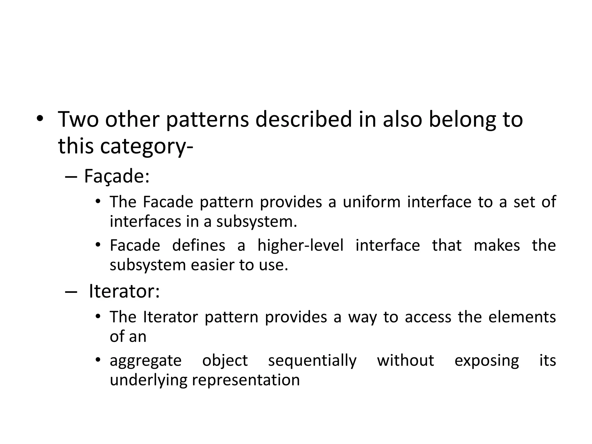 • Two other patterns described in also belong to
this category-
– Façade:
• The Facade pattern provides a uniform interface to a set of
interfaces in a subsystem.
• Facade defines a higher-level interface that makes the
subsystem easier to use.
– Iterator:
• The Iterator pattern provides a way to access the elements
of an
• aggregate object sequentially without exposing its
underlying representation
 