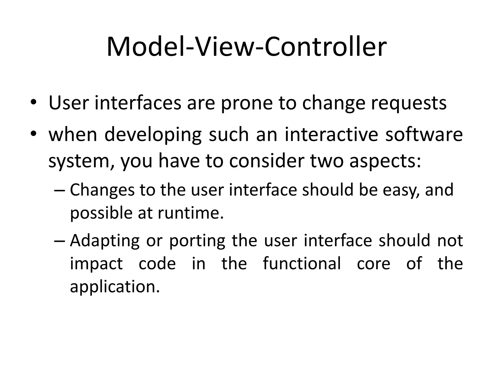 Model-View-Controller
• User interfaces are prone to change requests
• when developing such an interactive software
system, you have to consider two aspects:
– Changes to the user interface should be easy, and
possible at runtime.
– Adapting or porting the user interface should not
impact code in the functional core of the
application.
 