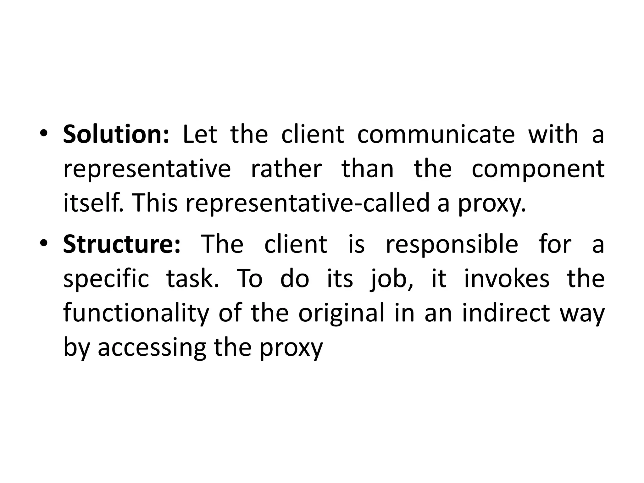 • Solution: Let the client communicate with a
representative rather than the component
itself. This representative-called a proxy.
• Structure: The client is responsible for a
specific task. To do its job, it invokes the
functionality of the original in an indirect way
by accessing the proxy
 