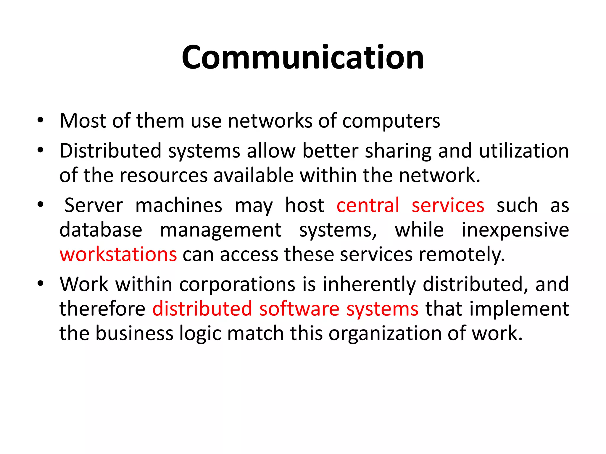 Communication
• Most of them use networks of computers
• Distributed systems allow better sharing and utilization
of the resources available within the network.
• Server machines may host central services such as
database management systems, while inexpensive
workstations can access these services remotely.
• Work within corporations is inherently distributed, and
therefore distributed software systems that implement
the business logic match this organization of work.
 
