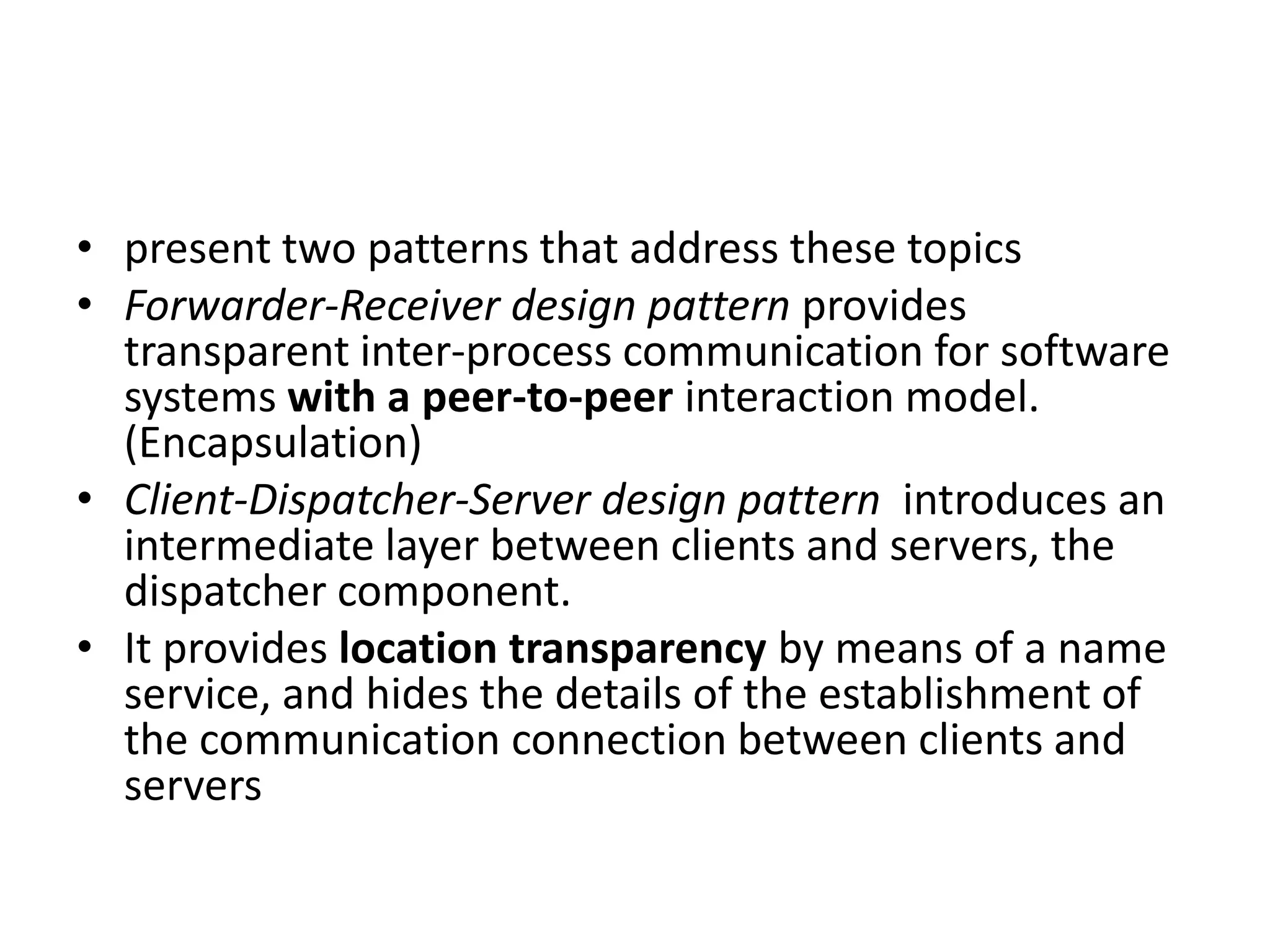 • present two patterns that address these topics
• Forwarder-Receiver design pattern provides
transparent inter-process communication for software
systems with a peer-to-peer interaction model.
(Encapsulation)
• Client-Dispatcher-Server design pattern introduces an
intermediate layer between clients and servers, the
dispatcher component.
• It provides location transparency by means of a name
service, and hides the details of the establishment of
the communication connection between clients and
servers
 