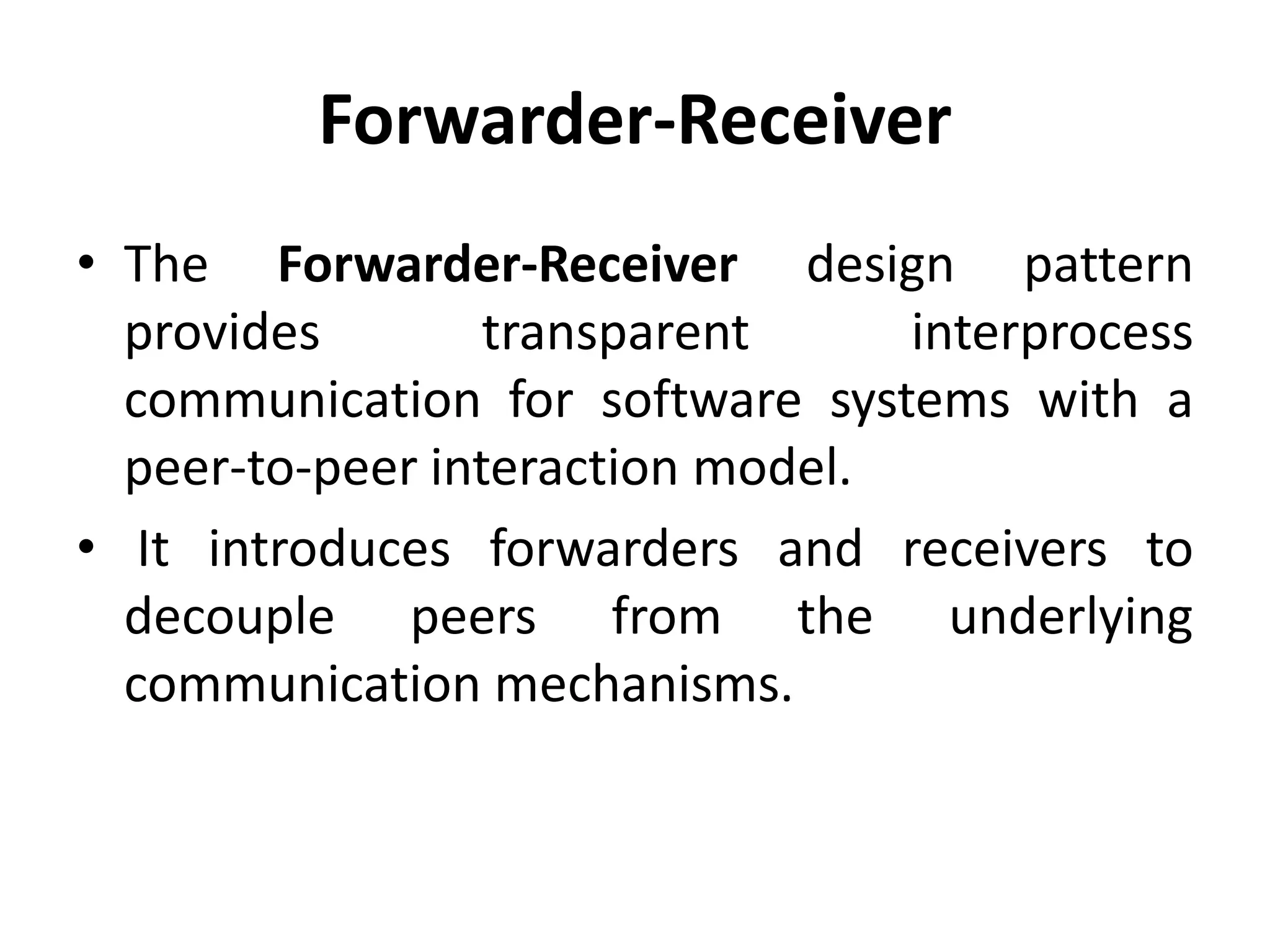 Forwarder-Receiver
• The Forwarder-Receiver design pattern
provides transparent interprocess
communication for software systems with a
peer-to-peer interaction model.
• It introduces forwarders and receivers to
decouple peers from the underlying
communication mechanisms.
 