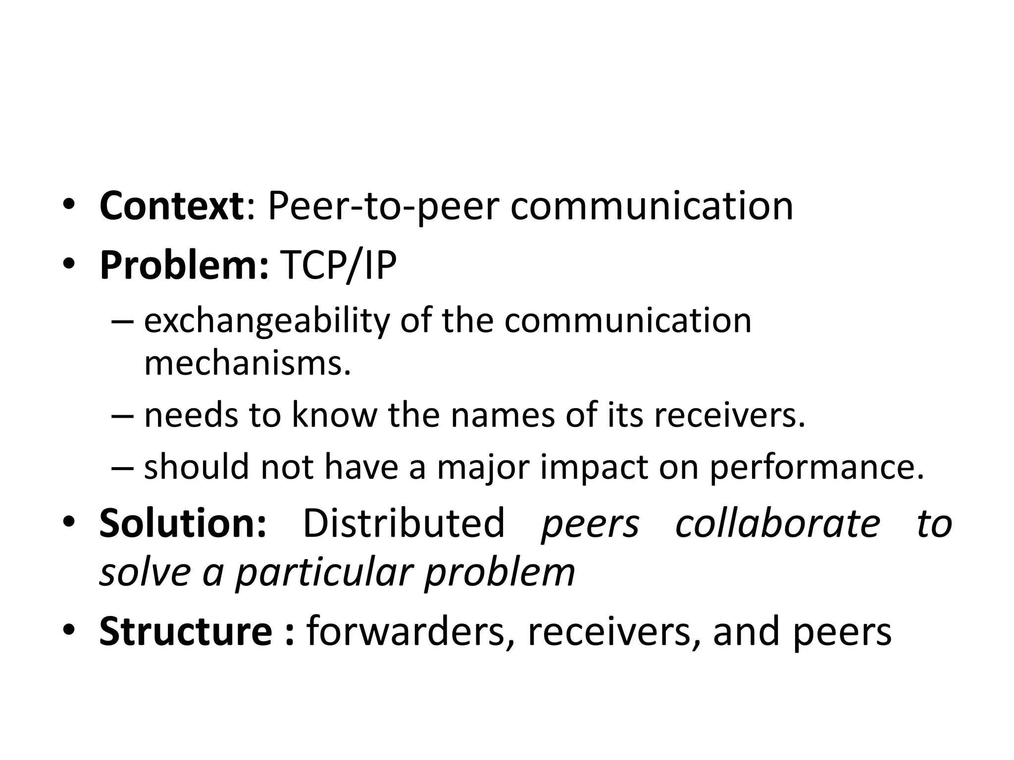 • Context: Peer-to-peer communication
• Problem: TCP/IP
– exchangeability of the communication
mechanisms.
– needs to know the names of its receivers.
– should not have a major impact on performance.
• Solution: Distributed peers collaborate to
solve a particular problem
• Structure : forwarders, receivers, and peers
 