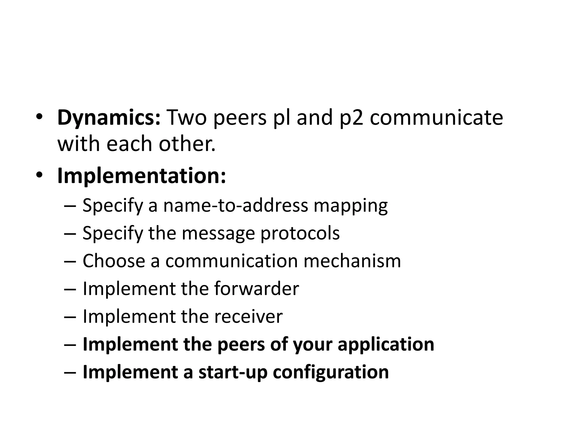 • Dynamics: Two peers pl and p2 communicate
with each other.
• Implementation:
– Specify a name-to-address mapping
– Specify the message protocols
– Choose a communication mechanism
– Implement the forwarder
– Implement the receiver
– Implement the peers of your application
– Implement a start-up configuration
 